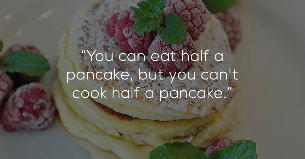 You can eat half a pancake, but you can't cook half a pancake."