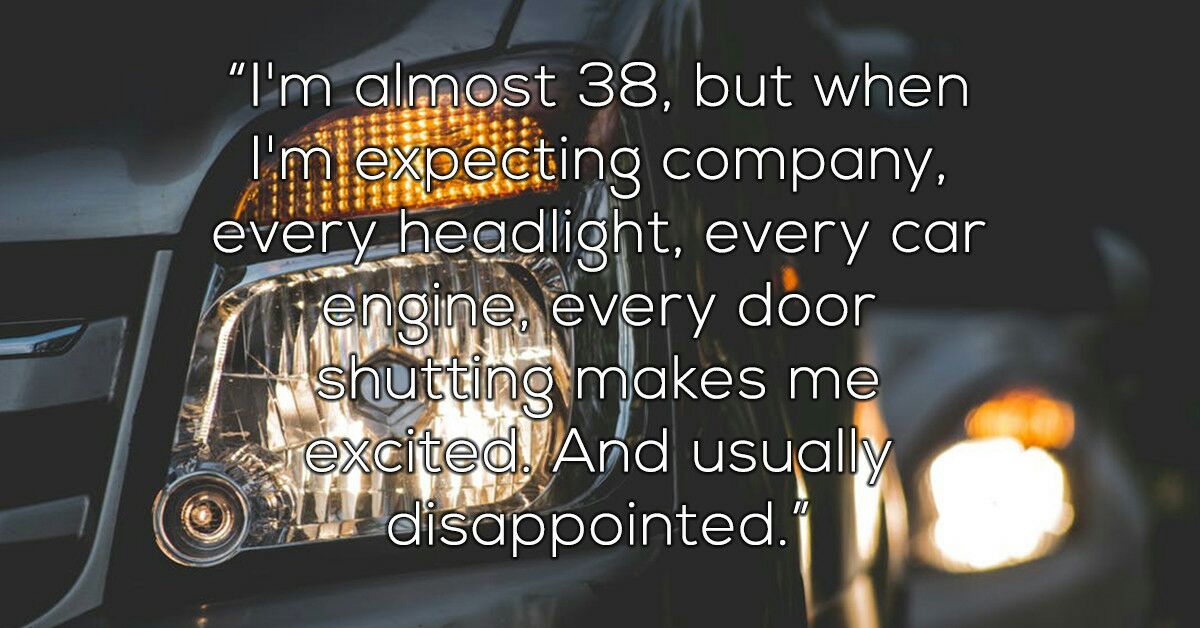 car - "I'm almost 38, but when I'm expecting company, every headlight, every car engine, every door shutting makes me excited. And usually O disappointed.