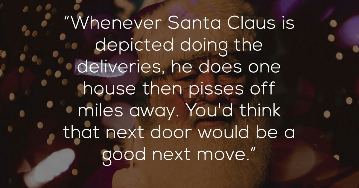 love - "Whenever Santa Claus is depicted doing the deliveries, he does one house then pisses off .miles away. You'd think that next door would be a good next move."