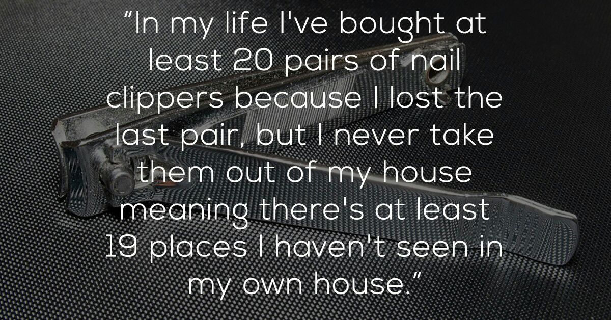 shower thoughts - "In my life I've bought at least 20 pairs of nail clippers because I lost the last pair, but I never take Ak them out of my house meaning there's at least 19 places I haven't seen in. my own house."