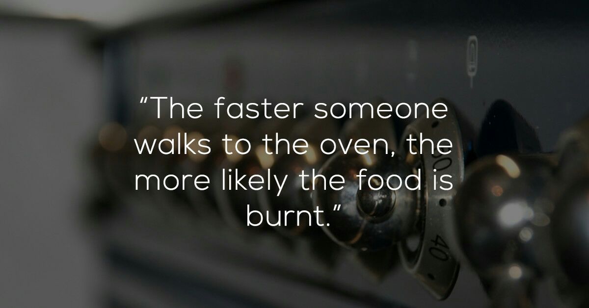 funny shower thoughts about food - "The faster someone walks to the oven, the more ly the food is burnt."