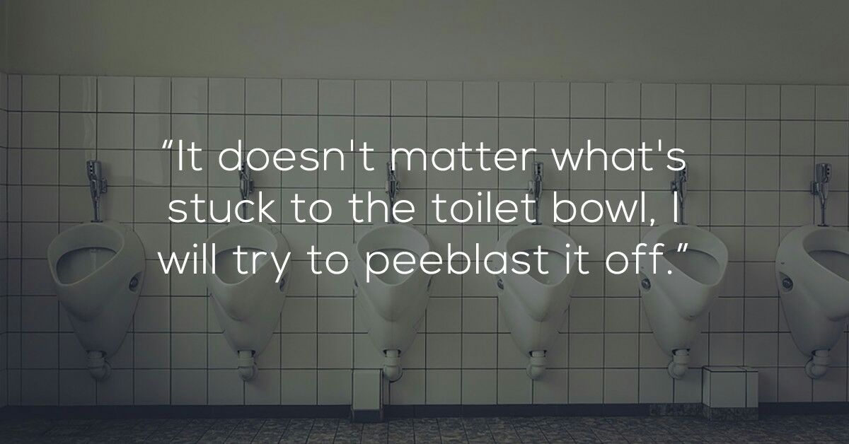 shower thoughts funny - "It doesn't matter what's stuck to the toilet bowl, I will try to peeblast it off."