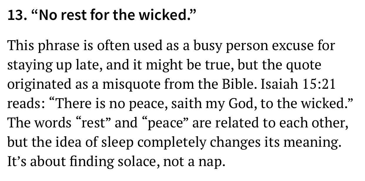 quotes - 13. No rest for the wicked. This phrase is often used as a busy person excuse for staying up late, and it might be true, but the quote originated as a misquote from the Bible. Isaiah reads There is no peace, saith my God, to the wicked. The words