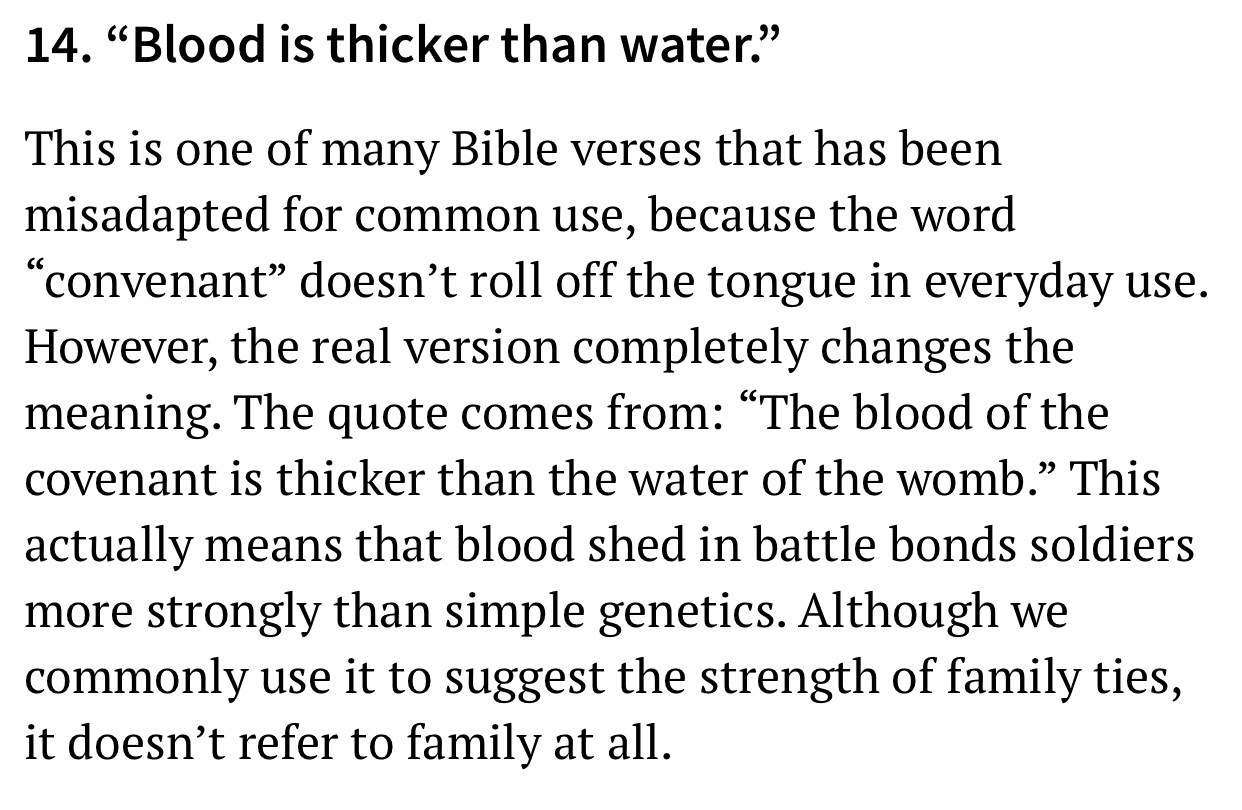 angle - 14. Blood is thicker than water. This is one of many Bible verses that has been misadapted for common use, because the word convenant doesn't roll off the tongue in everyday use. However, the real version completely changes the meaning. The quote 