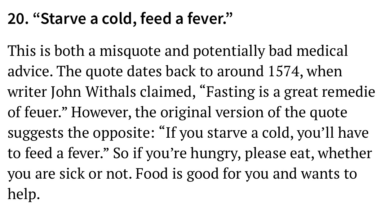 Moment of inertia - 20. Starve a cold, feed a fever. This is both a misquote and potentially bad medical advice. The quote dates back to around 1574, when writer John Withals claimed, Fasting is a great remedie of feuer. However, the original version of t