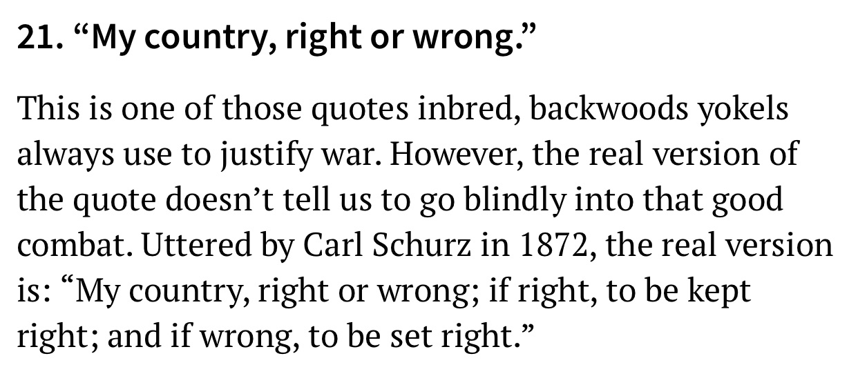 21. My country, right or wrong. This is one of those quotes inbred, backwoods yokels always use to justify war. However, the real version of the quote doesn't tell us to go blindly into that good combat. Uttered by Carl Schurz in 1872, the real version is