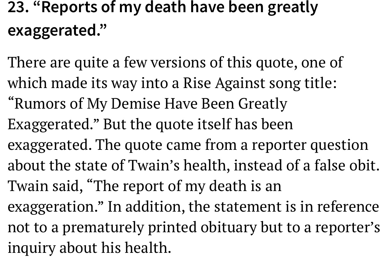 Causality - 23. Reports of my death have been greatly exaggerated. There are quite a few versions of this quote, one of which made its way into a Rise Against song title Rumors of My Demise Have Been Greatly Exaggerated. But the quote itself has been exag