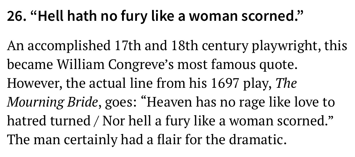 number - 26. Hell hath no fury a woman scorned. An accomplished 17th and 18th century playwright, this became William Congreve's most famous quote. However, the actual line from his 1697 play, The Mourning Bride, goes Heaven has no rage love to hatred tur