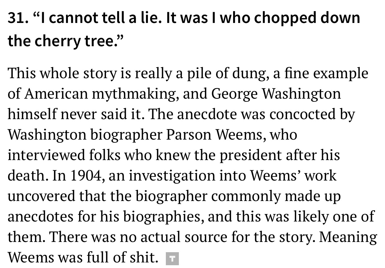 angle - 31. I cannot tell a lie. It was I who chopped down the cherry tree. This whole story is really a pile of dung, a fine example of American mythmaking, and George Washington himself never said it. The anecdote was concocted by Washington biographer 