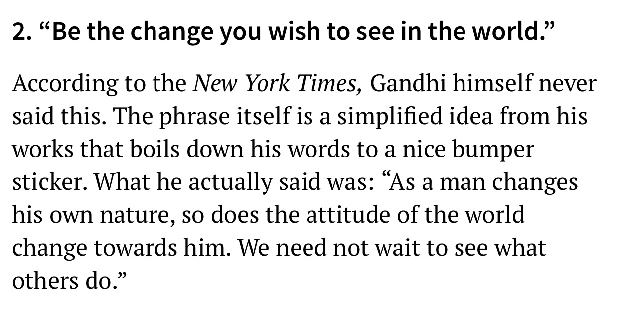 2. Be the change you wish to see in the world." According to the New York Times, Gandhi himself never said this. The phrase itself is a simplified idea from his works that boils down his words to a nice bumper sticker. What he actually said was As a man…