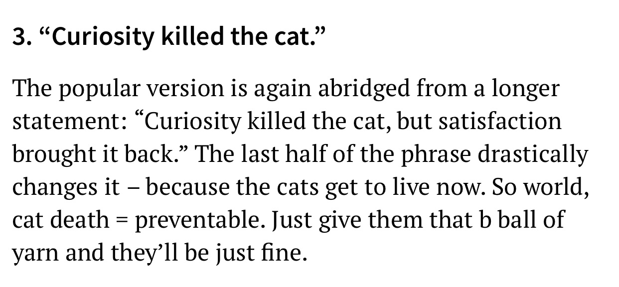 quotes - 3. Curiosity killed the cat." The popular version is again abridged from a longer statement Curiosity killed the cat, but satisfaction brought it back. The last half of the phrase drastically changes it because the cats get to live now. So world,