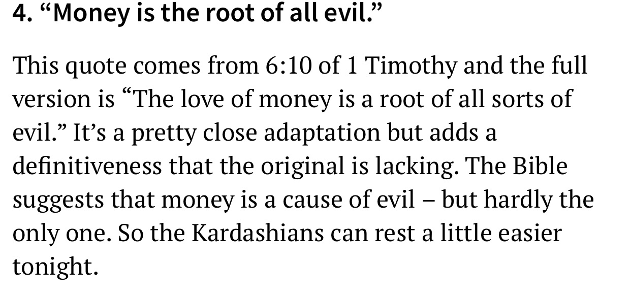 4. Money is the root of all evil. This quote comes from of 1 Timothy and the full version is The love of money is a root of all sorts of evil. It's a pretty close adaptation but adds a definitiveness that the original is lacking. The Bible suggests that…