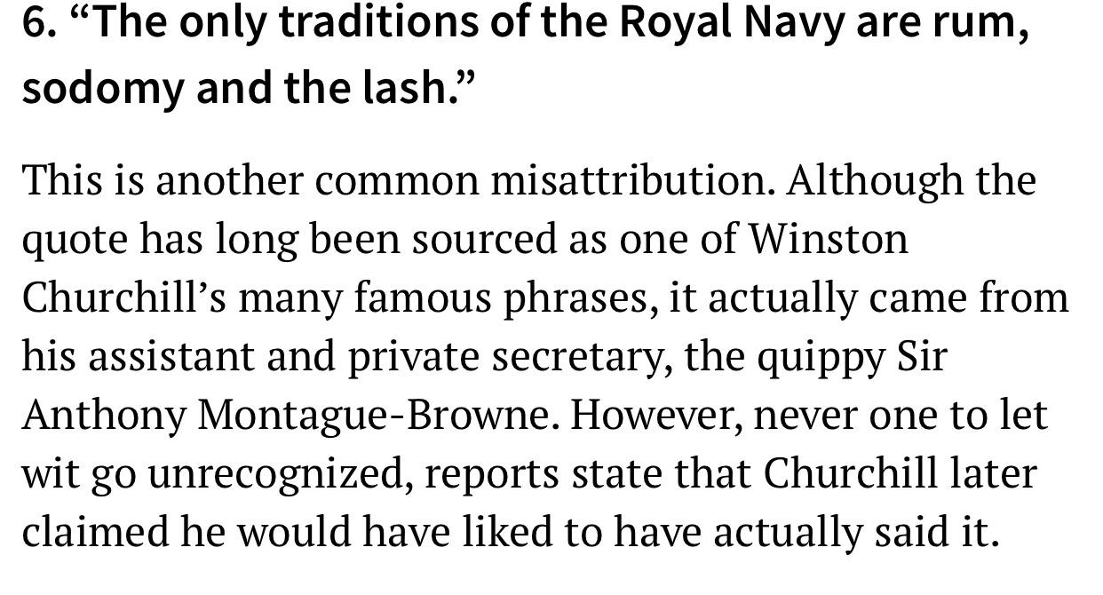 angle - 6. The only traditions of the Royal Navy are rum, sodomy and the lash. This is another common misattribution. Although the quote has long been sourced as one of Winston Churchill's many famous phrases, it actually came from his assistant and priva