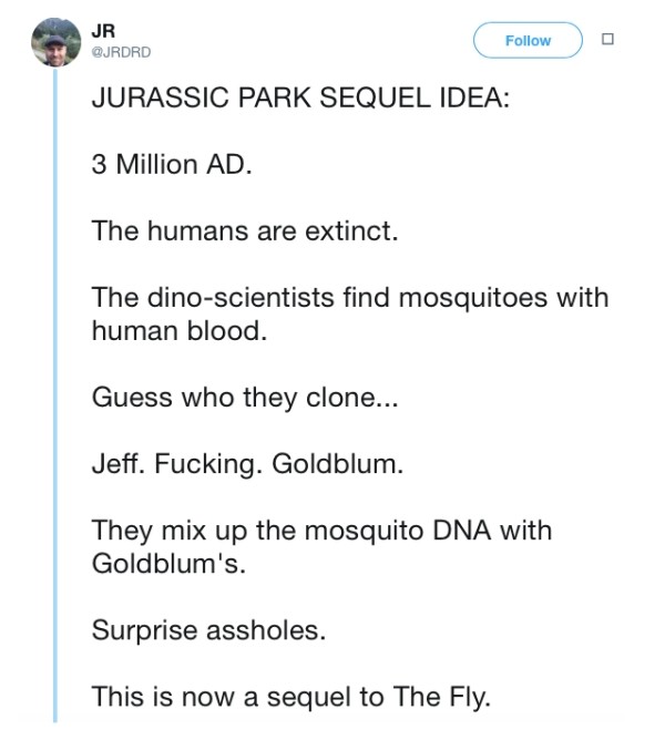 angle - Jr Jr o Jurassic Park Sequel Idea 3 Million Ad. The humans are extinct. The dinoscientists find mosquitoes with human blood. Guess who they clone... Jeff. Fucking. Goldblum. They mix up the mosquito Dna with Goldblum's. Surprise assholes. This is 