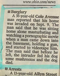 funny police stories - Burglary A 38yearold Cole Avenue man reported that his was invaded on Sept. 9. The man said that he was sitting home alone masturbating and watching a pornographic movie when a man came down into the basement, holding a gun, and sta