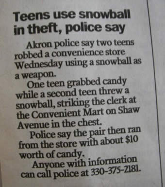 funny police stories - Teens use snowball in theft, police say Akron police say two teens robbed a convenience store Wednesday using a snowball as a weapon. One teen grabbed candy while a second teen threw a snowball, striking the clerk at the Convenient 