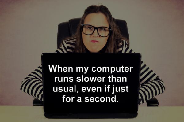 glasses - When my computer runs slower than usual, even if just for a second.