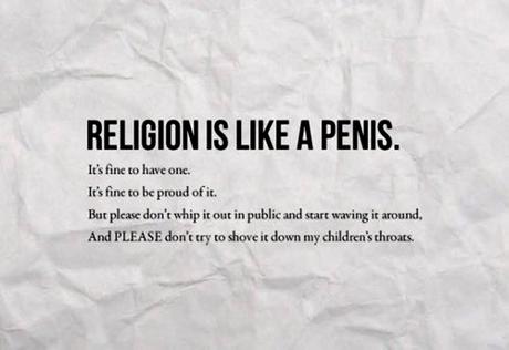 religion is like a penis - Religion Is A Penis. It's fine to have onc. It's fine to be proud of it. But please don't whip it out in public and start waving it around, And Please don't try to shove it down my children's throats.