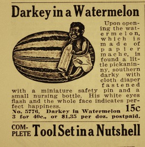 old racist ads - Darkey in a Watermelon Upon open ing the wat ermelon, which is m de of pa p1 er mache, is found a lit tle piekanin ny, southern darky with cloth diaper fastened with a miniature safety pin and a small nursing bottle. His white eyes flash 