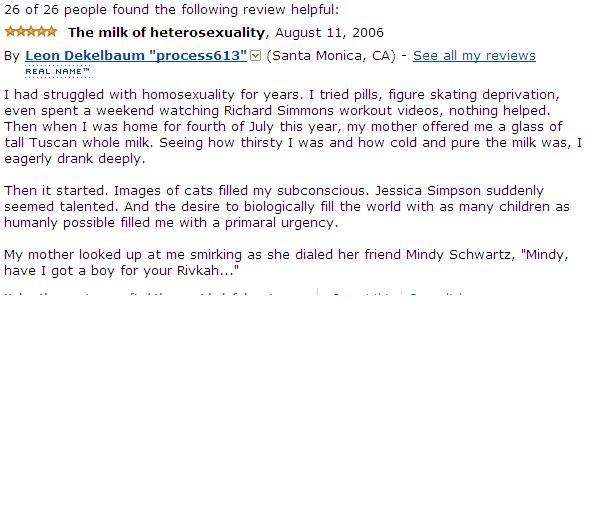 amazon reviews - document - 26 of 26 people found the ing review helpful The milk of heterosexuality, By Leon Dekelbaum "process613" Santa Monica, Ca See all my reviews Real Name" I had struggled with homosexuality for years. I tried pills, figure skating