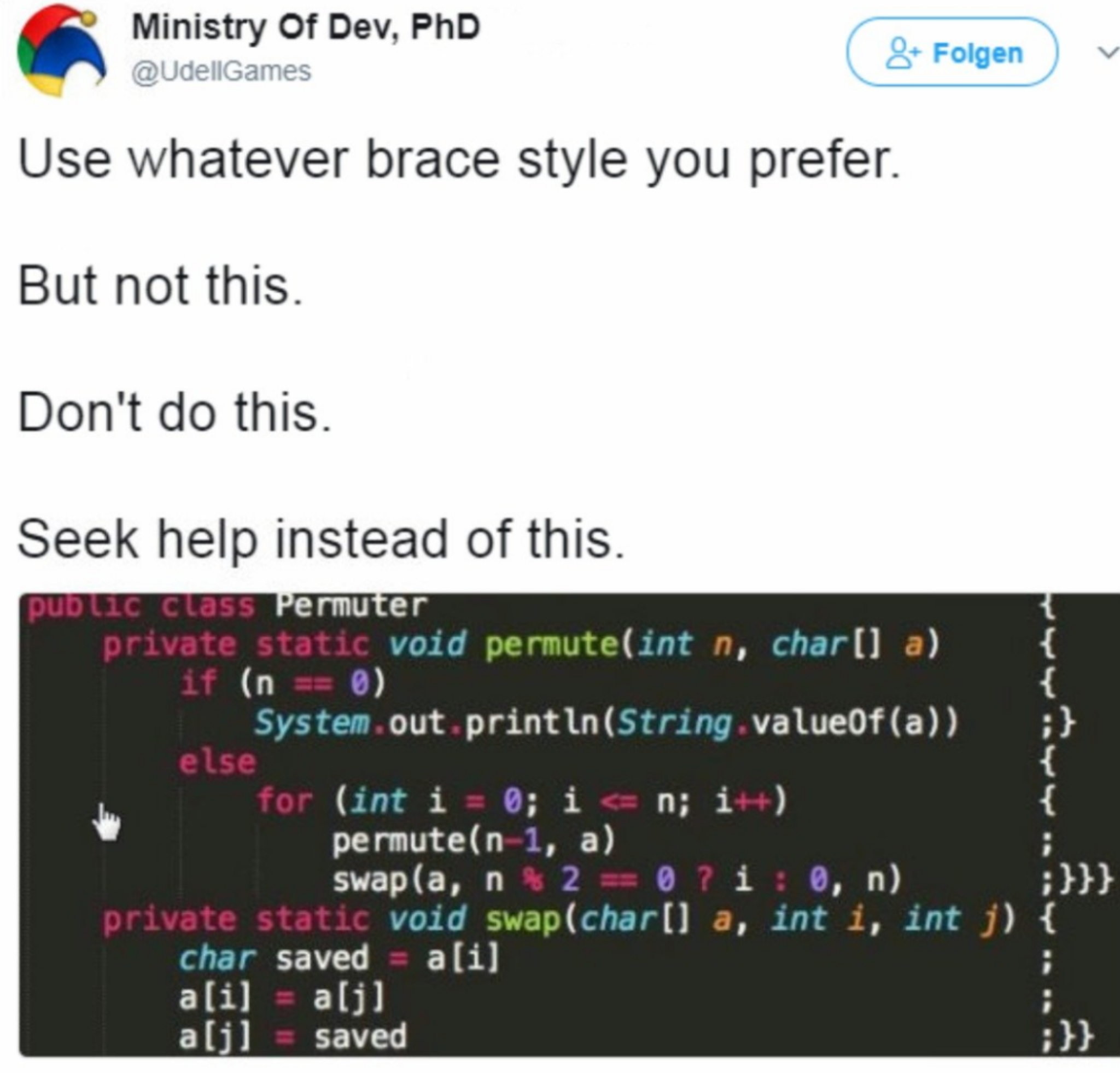 programmer meme - Ministry Of Dev, PhD 8. Folgen Use whatever brace style you prefer. But not this. Don't do this. Seek help instead of this. Public class Permuter private static void permuteint n, char a if n 0 System.out.printlnString valueOfa, else for