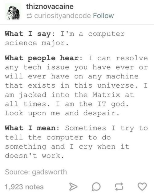 programming jokes reddit - thiznovacaine curiosityandcode What I say I'm a computer science major. What people hear I can resolve any tech issue you have ever or will ever have on any machine that exists in this universe. I am jacked into the Matrix at al