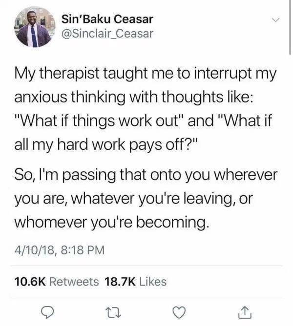 thoughts for when you re anxious - Sin'Baku Ceasar My therapist taught me to interrupt my anxious thinking with thoughts "What if things work out" and "What if all my hard work pays off?" So, I'm passing that onto you wherever you are, whatever you're lea