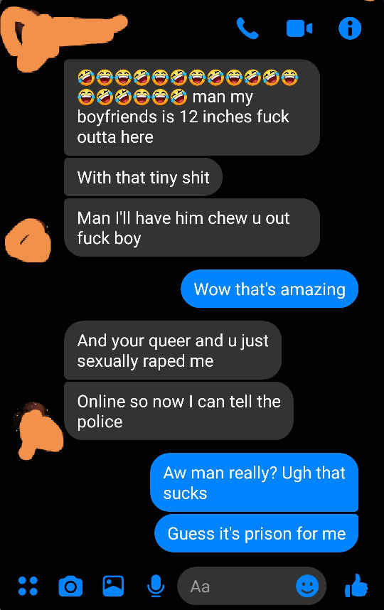 screenshot - Soooo man my boyfriends is 12 inches fuck outta here With that tiny shit Man I'll have him chew u out fuck boy Wow that's amazing And your queer and u just sexually raped me Online so now I can tell the police Aw man really? Ugh that sucks Gu