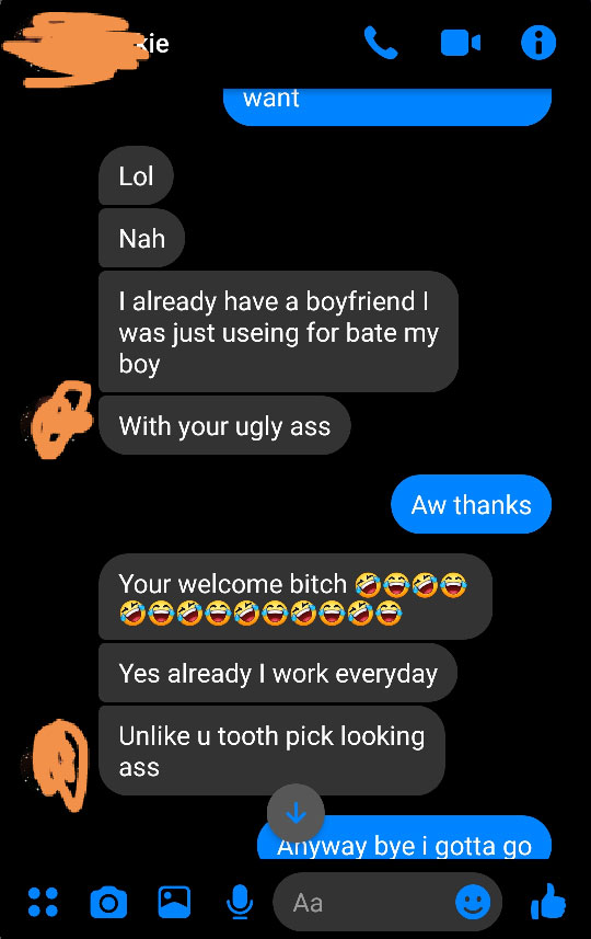 screenshot - vie want Lol Nah I already have a boyfriend was just useing for bate my boy With your ugly ass Aw thanks Your welcome bitch Yes already I work everyday Un u tooth pick looking ass Anyway bye i gotta go O O O A