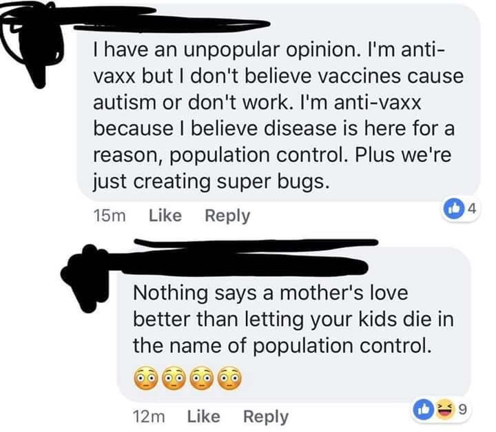 anti vax population control - I have an unpopular opinion. I'm anti vaxx but I don't believe vaccines cause autism or don't work. I'm antivaxx because I believe disease is here for a reason, population control. Plus we're just creating super bugs. 15m Not