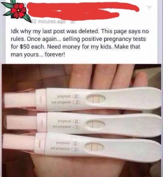 cringe social media posts - 2 minutes ago Idk why my last post was deleted. This page says no rules. Once again... selling positive pregnancy tests for $50 each. Need money for my kids. Make that man yours... forever! tot Pro