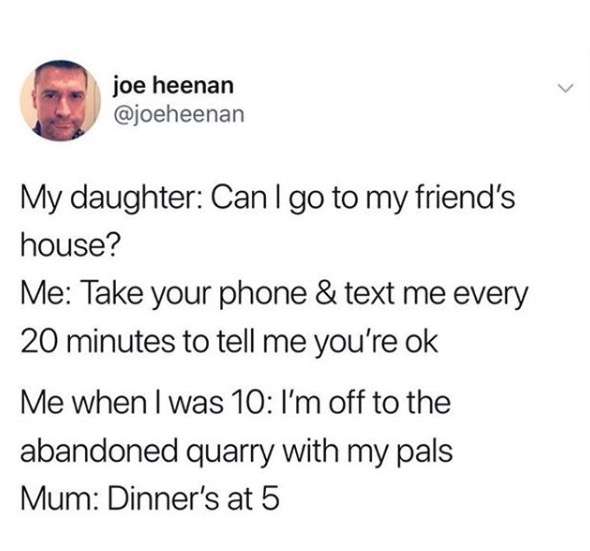 joe heenan My daughter Can I go to my friend's house? Me Take your phone & text me every 20 minutes to tell me you're ok Me when I was 10 I'm off to the abandoned quarry with my pals Mum Dinner's at 5