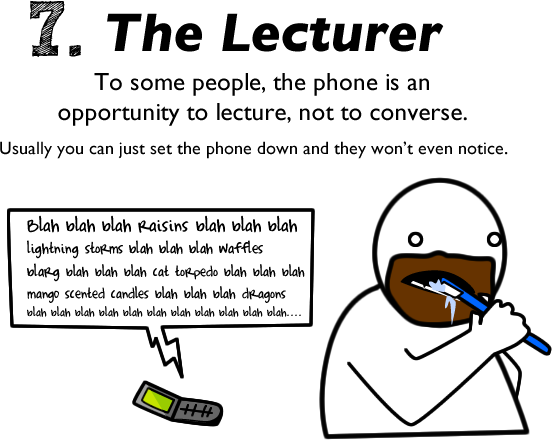 7 seconds - 7. The Lecturer To some people, the phone is an opportunity to lecture, not to converse. Usually you can just set the phone down and they won't even notice. Blah blah blah Raisins blah blah blah lightning storms blah blah blah Waffles blarg bl