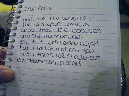 break up notes - Dear Erin, you are sunshine in the rain your smile is better than loo, ooo, ooo sparkly trampolines so it is with deepr that I must inform you that I think we should cut ar relationship short