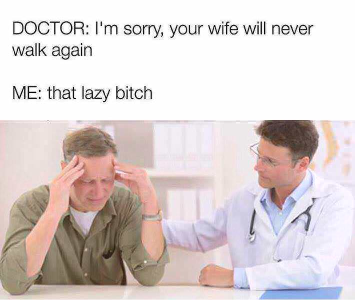 i m sorry your wife will never walk again - Doctor I'm sorry, your wife will never walk again Me that lazy bitch