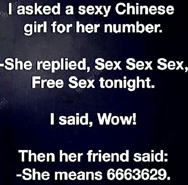 asked a chinese girl for her number - I asked a sexy Chinese girl for her number. She replied, Sex Sex Sex, Free Sex tonight. I said, Wow! Then her friend said She means 6663629.