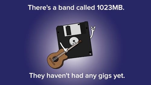 pun jokes you have to think - There's a band called 1023MB. They haven't had any gigs yet.