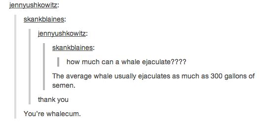 pun cum puns - jennyushkowitz skankblaines jennyushkowitz skankblaines | how much can a whale ejaculate???? The average whale usually ejaculates as much as 300 gallons of semen. thank you You're whalecum.