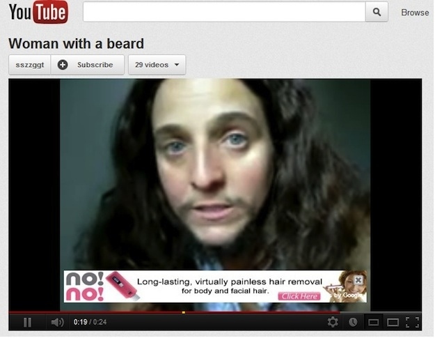 youtube ad poorly timed youtube ads - You Tube Browse Woman with a beard sszzggt Subscribe 29 videos X virtually painless hair removal for body and facial hair. Click Here no! by Goog
