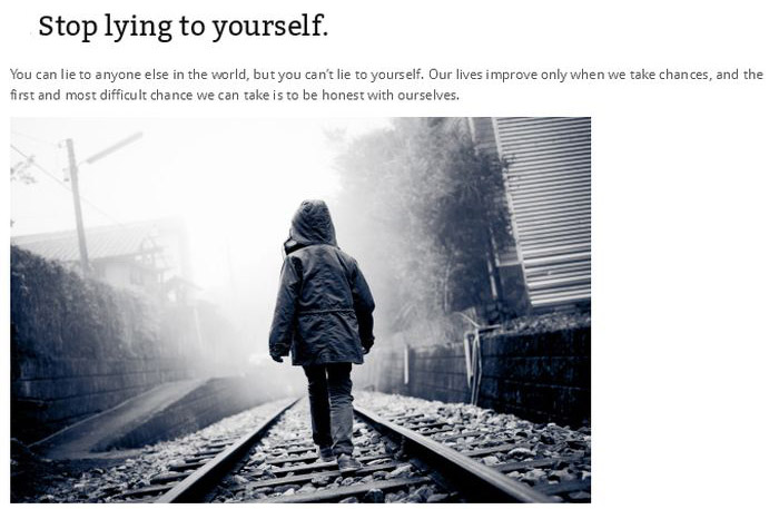 Stop lying to yourself. You can lie to anyone else in the world, but you can't lie to yourself. Our lives improve only when we take chances, and the first and most difficult chance we can take is to be honest with ourselves.