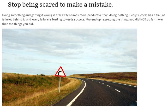 highway - Stop being scared to make a mistake. Doing something and getting it wrong is at least ten times more productive than doing nothing. Every success has a trail of failures behind it, and every failure is leading towards success. You end up regrett