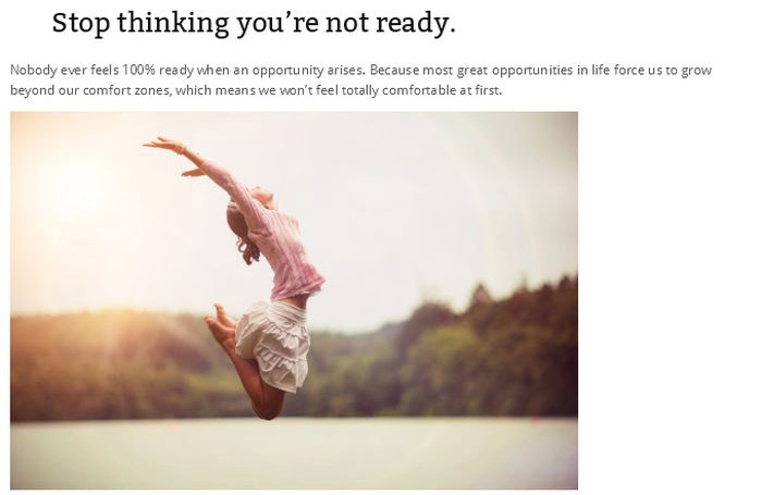 Stop thinking you're not ready. Nobody ever feels 100% ready when an opportunity arises. Because most great opportunities in life force us to grow beyond our comfort zones, which means we won't feel totally comfortable at first.