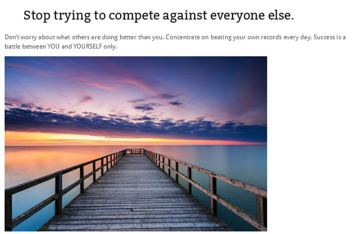 Stop trying to compete against everyone else. Don't worry about what others are doing better than you. Concentrate on beating your own records every day. Success is a battle between You and Yourself only.