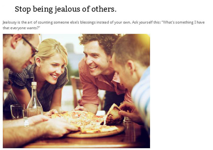 Stop being jealous of others. Jealousy is the art of counting someone else's blessings instead of your own. Ask yourself this "What's something I have that everyone wants?"