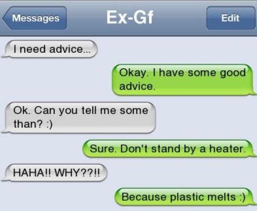 funny text from ex - Messages Messages ExGf Edit I need advice... Okay. I have some good advice. Ok. Can you tell me some than? Sure. Don't stand by a heater. Haha!! Why??!! Because plastic melts