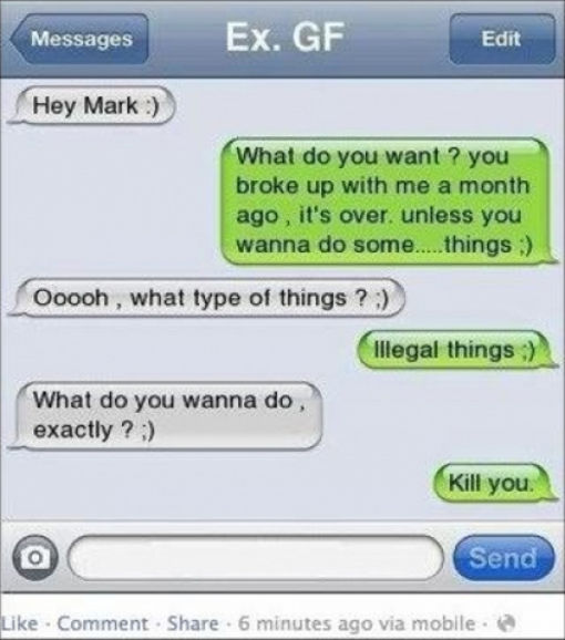 funny replies to exes - Messages Ex. Gf Edit Hey Mark What do you want? you broke up with me a month ago, it's over, unless you wanna do some.....things Ooooh, what type of things ? illegal things What do you wanna do exactly? Kill you. Send Comment . 6 m