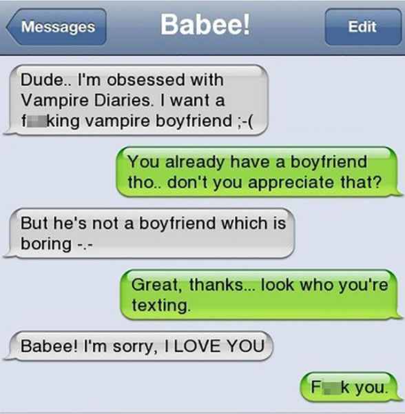 funny ex texts - Messages Babee! Edit Dude.. I'm obsessed with Vampire Diaries. I want a f king vampire boyfriend You already have a boyfriend tho.. don't you appreciate that? But he's not a boyfriend which is boring Great, thanks... look who you're texti