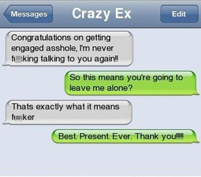 best text responses to ex - Messages Crazy Ex Edit Congratulations on getting engaged asshole, I'm never fuking talking to you again!! So this means you're going to leave me alone? Thats exactly what it means fuker Best. Present. Ever. Thank you!I!