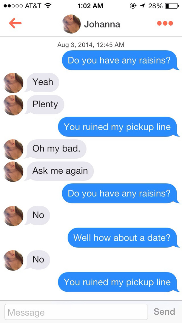 funny tinder pick up lines - .000 At&T @ 1 28% O Johanna , Do you have any raisins? Yeah Plenty You ruined my pickup line Oh my bad. Ask me again Do you have any raisins? No Well how about a date? No You ruined my pickup line Message Send