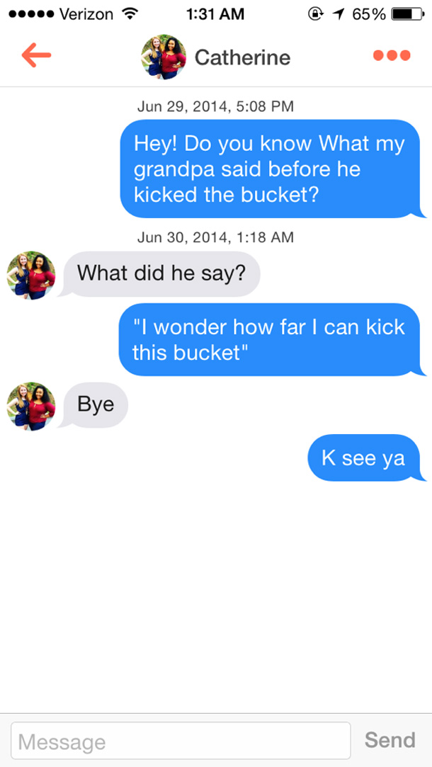 tinder texts funny - .... Verizon @ 1 65% Catherine , Hey! Do you know what my grandpa said before he kicked the bucket? , What did he say? "I wonder how far I can kick this bucket" Bye K see ya Message Send